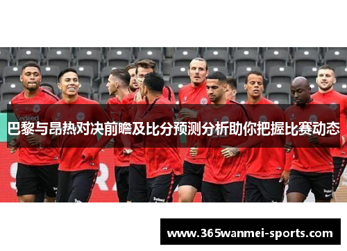 巴黎与昂热对决前瞻及比分预测分析助你把握比赛动态