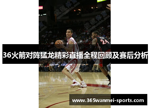 36火箭对阵猛龙精彩直播全程回顾及赛后分析